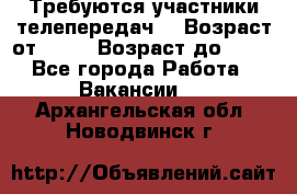 Требуются участники телепередач. › Возраст от ­ 18 › Возраст до ­ 60 - Все города Работа » Вакансии   . Архангельская обл.,Новодвинск г.